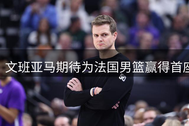 文班亚马期待为法国男篮赢得首座世界杯冠军
